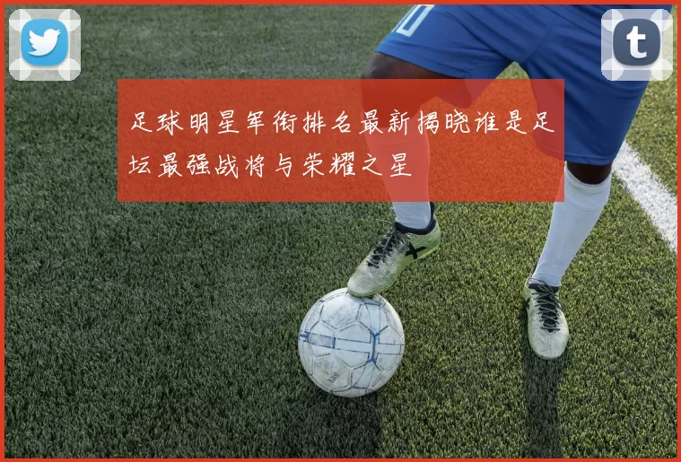 足球明星军衔排名最新揭晓谁是足坛最强战将与荣耀之星