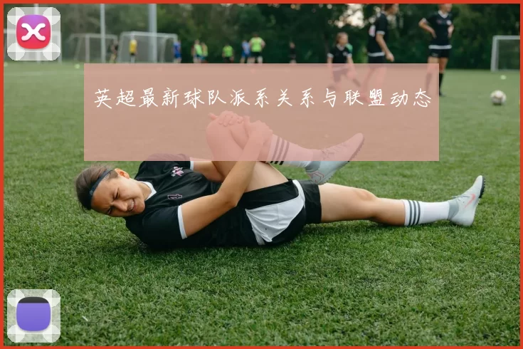 英超最新球队派系关系与联盟动态