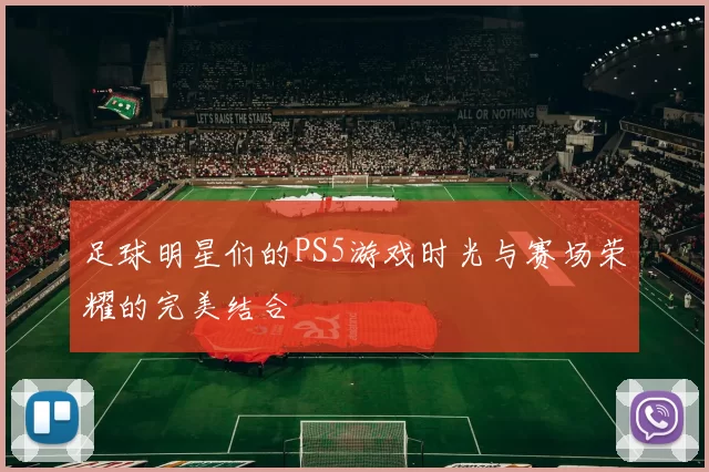 足球明星们的PS5游戏时光与赛场荣耀的完美结合