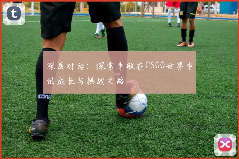 深度对话：探索李敏在CSGO世界中的成长与挑战之路