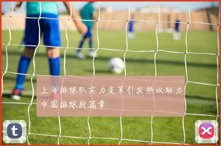 上海排球队实力变革引发热议助力中国排球新篇章